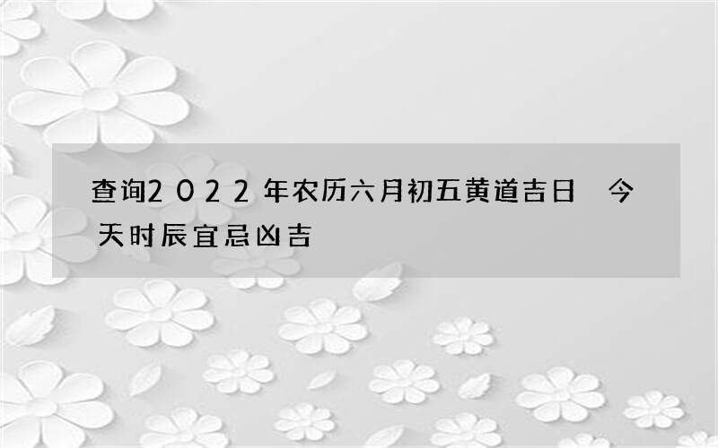 查询2022年农历六月初五黄道吉日 今天时辰宜忌凶吉